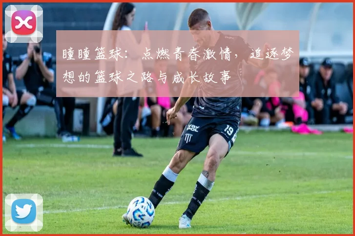 瞳瞳篮球：点燃青春激情，追逐梦想的篮球之路与成长故事