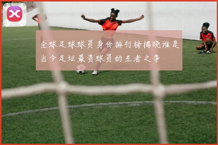 全球足球球员身价排行榜揭晓谁是当今足坛最贵球员的王者之争