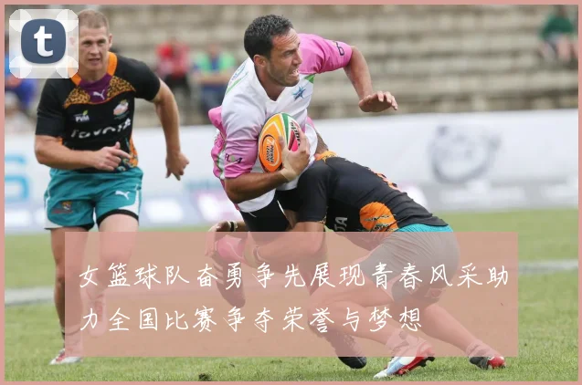 女篮球队奋勇争先展现青春风采助力全国比赛争夺荣誉与梦想
