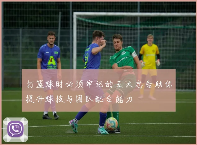 打篮球时必须牢记的五大忠告助你提升球技与团队配合能力