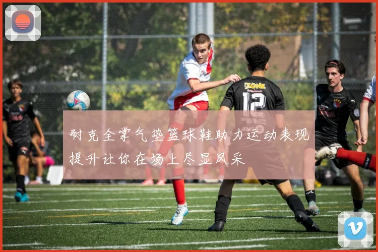 耐克全掌气垫篮球鞋助力运动表现提升让你在场上尽显风采