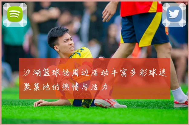 沙湖篮球场周边活动丰富多彩球迷聚集地的热情与活力
