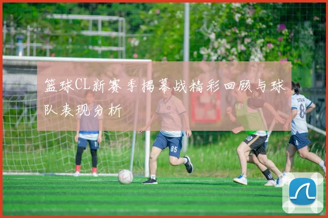 篮球CL新赛季揭幕战精彩回顾与球队表现分析