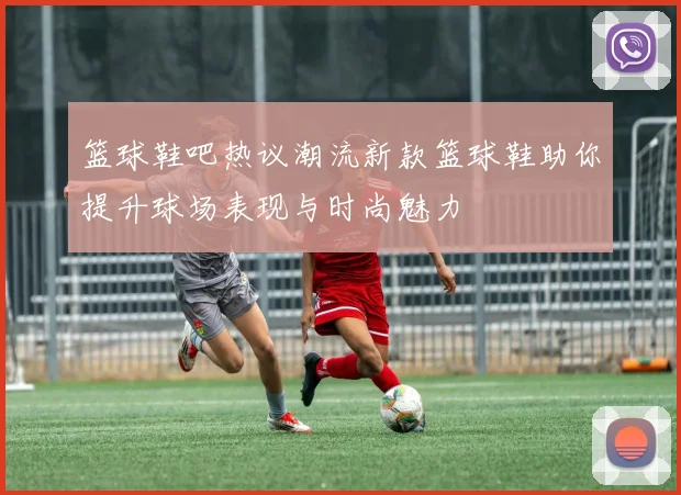 篮球鞋吧热议潮流新款篮球鞋助你提升球场表现与时尚魅力