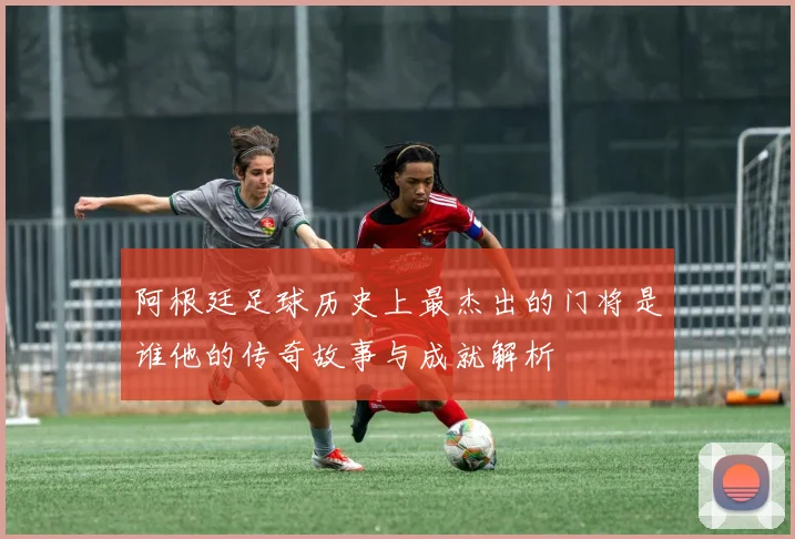 阿根廷足球历史上最杰出的门将是谁他的传奇故事与成就解析