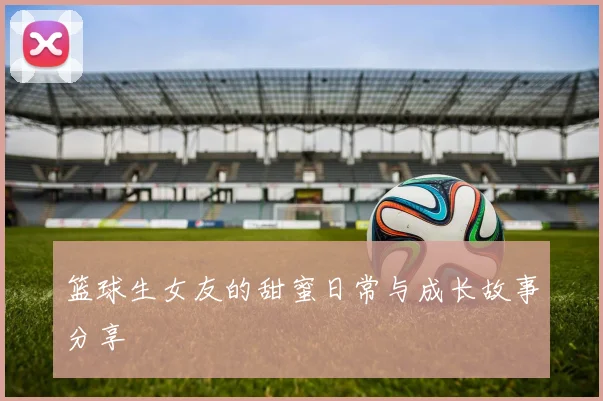篮球生女友的甜蜜日常与成长故事分享