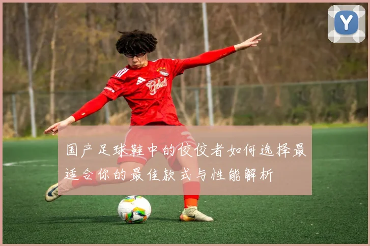 国产足球鞋中的佼佼者如何选择最适合你的最佳款式与性能解析
