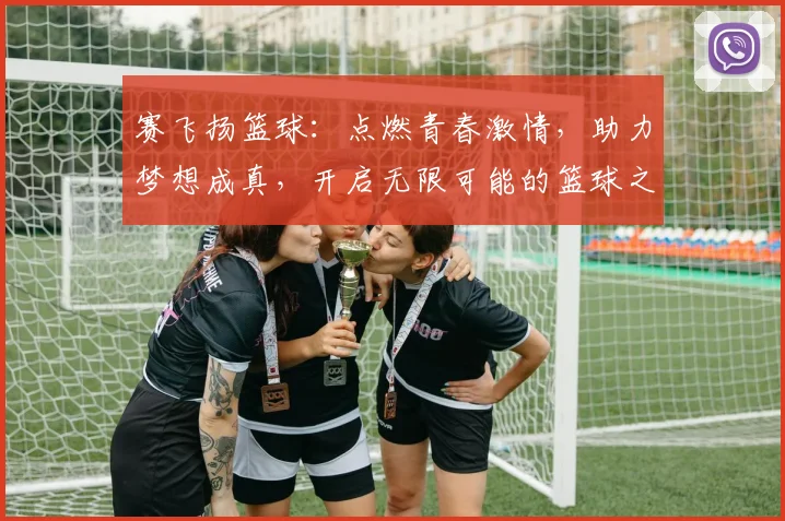赛飞扬篮球：点燃青春激情，助力梦想成真，开启无限可能的篮球之旅